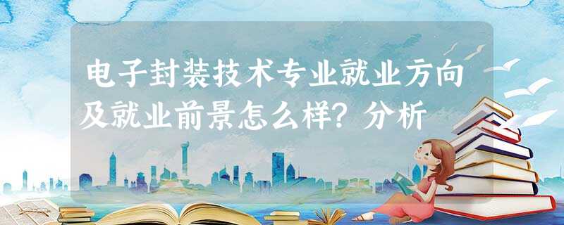 电子封装技术专业就业方向及就业前景怎么样?分析 电子封装技术专业就业方向及就业前景怎么样?分析
