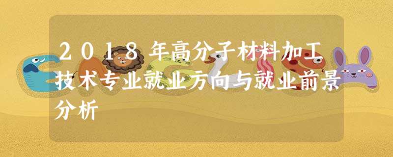 2018年高分子材料加工技术专业就业方向与就业前景分析 2018年高分子材料加工技术专业就业方向与就业前景分析