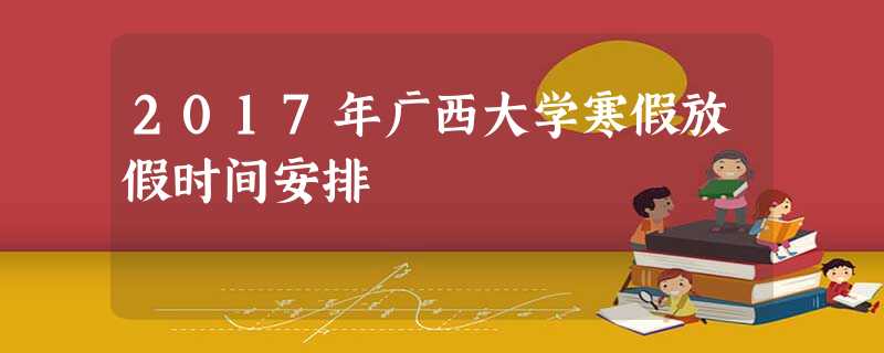 2017年广西大学寒假放假时间安排 2017年广西大学寒假放假时间安排