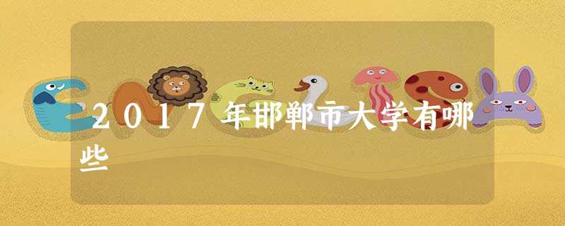 2017年邯郸市大学有哪些 2017年邯郸市大学有哪些
