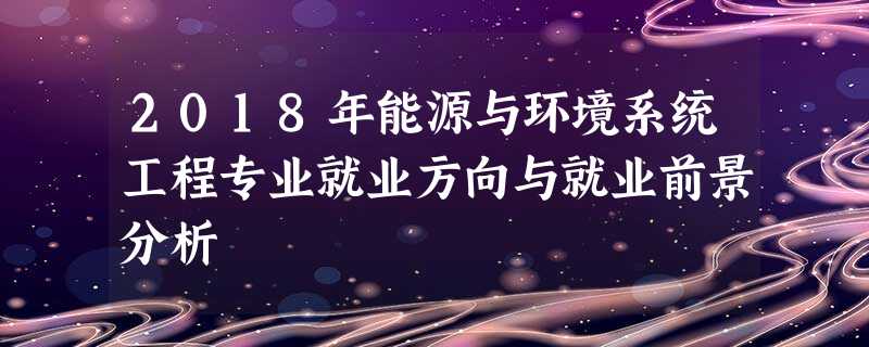 2018年能源与环境系统工程专业就业方向与就业前景分析 2018年能源与环境系统工程专业就业方向与就业前景分析