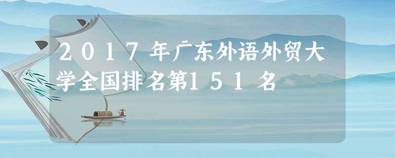 2017年广东外语外贸大学全国排名第151名 2017年广东外语外贸大学全国排名第151名