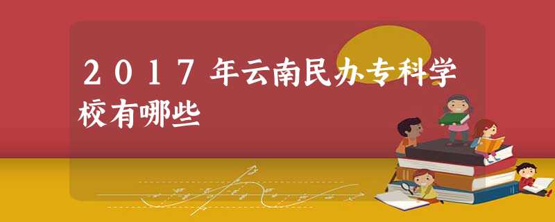 2017年云南民办专科学校有哪些 2017年云南民办专科学校有哪些