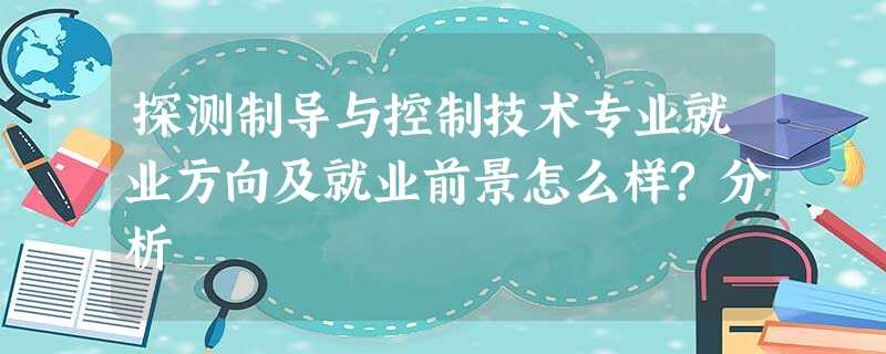 探测制导与控制技术专业就业方向及就业前景怎么样?分析 探测制导与控制技术专业就业方向及就业前景怎么样?分析