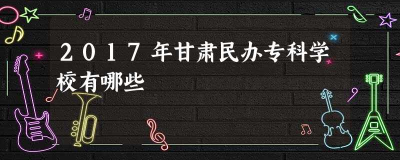 2017年甘肃民办专科学校有哪些 2017年甘肃民办专科学校有哪些