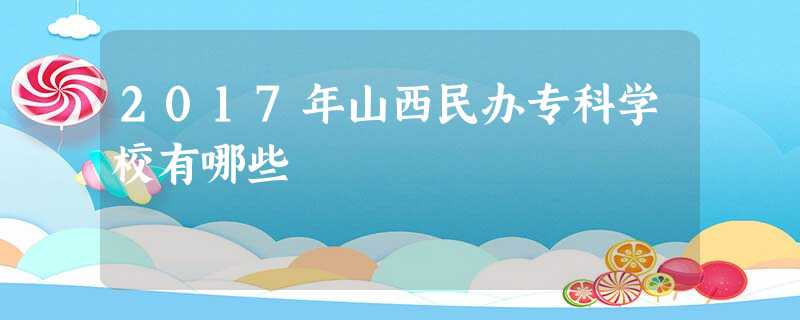 2017年山西民办专科学校有哪些 2017年山西民办专科学校有哪些