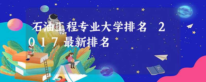 石油工程专业大学排名 2017最新排名 石油工程专业大学排名 2017最新排名