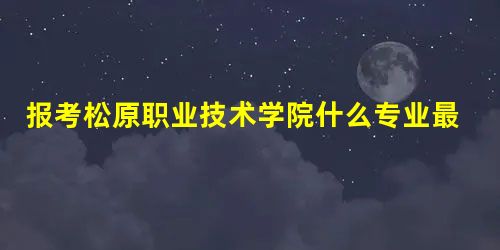 报考松原职业技术学院什么专业最好呢? 报考松原职业技术学院什么专业最好呢?