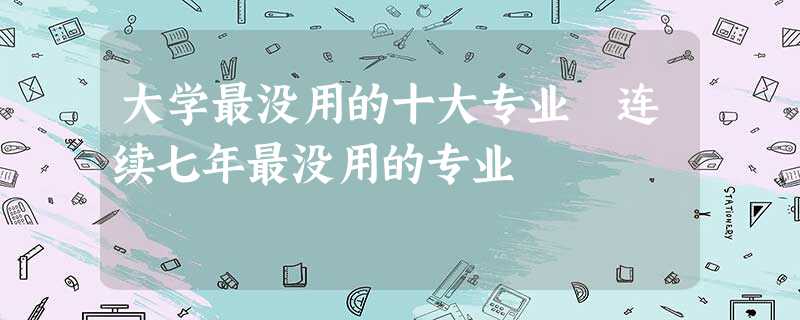 大学最没用的十大专业 连续七年最没用的专业 大学最没用的十大专业 连续七年最没用的专业