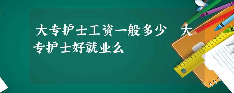 大专护士工资一般多少 大专护士好就业么 大专护士工资一般多少 大专护士好就业么