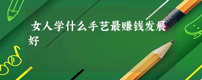 女人学什么手艺最赚钱发展好 女人学什么手艺最赚钱发展好