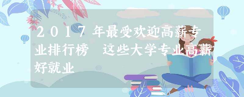 2017年最受欢迎高薪专业排行榜 这些大学专业高薪好就业 2017年最受欢迎高薪专业排行榜 这些大学专业高薪好就业