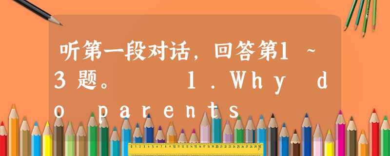 听第一段对话,回答第1~3题。 1.Why do parents 听第一段对话,回答第1~3题。 1.Why do parents