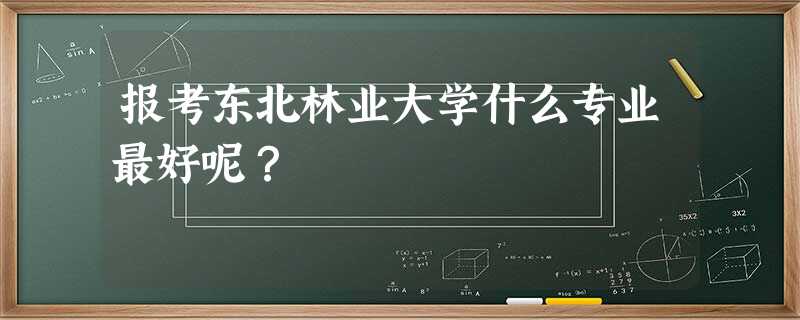 报考东北林业大学什么专业最好呢? 报考东北林业大学什么专业最好呢?