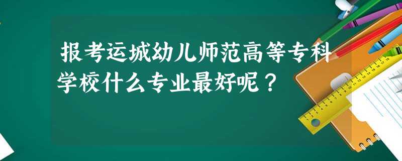 报考运城幼儿师范高等专科学校什么专业最好呢? 报考运城幼儿师范高等专科学校什么专业最好呢?