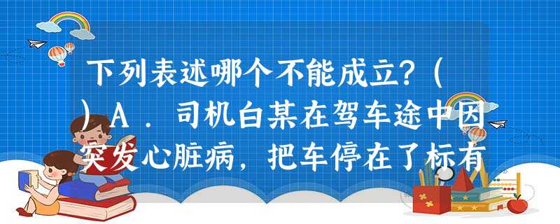 下列表述哪个不能成立?()A.司机白某在驾车途中因突发心脏病,把车停在了标有“此处禁止停车,违者罚 下列表述哪个不能成立?()A.司机白某在驾车途中因突发心脏病,把车停在了标有“此处禁止停车,违者罚