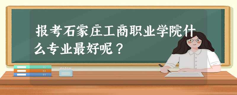 报考石家庄工商职业学院什么专业最好呢? 报考石家庄工商职业学院什么专业最好呢?