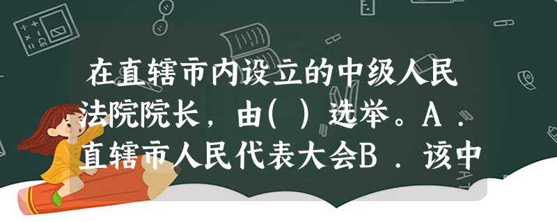 在直辖市内设立的中级人民法院院长,由()选举。A.直辖市人民代表大会B.该中级人民法院所在区人民代 在直辖市内设立的中级人民法院院长,由()选举。A.直辖市人民代表大会B.该中级人民法院所在区人民代