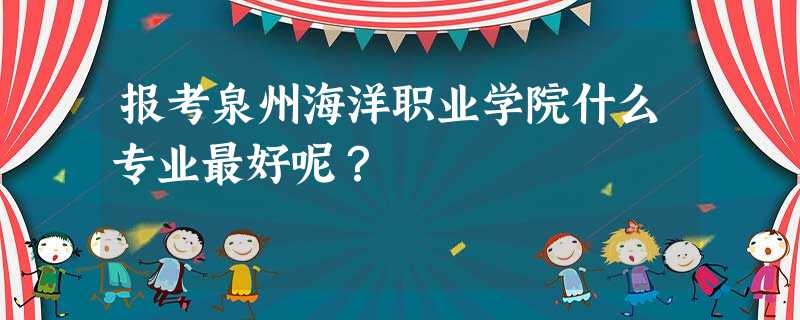 报考泉州海洋职业学院什么专业最好呢? 报考泉州海洋职业学院什么专业最好呢?