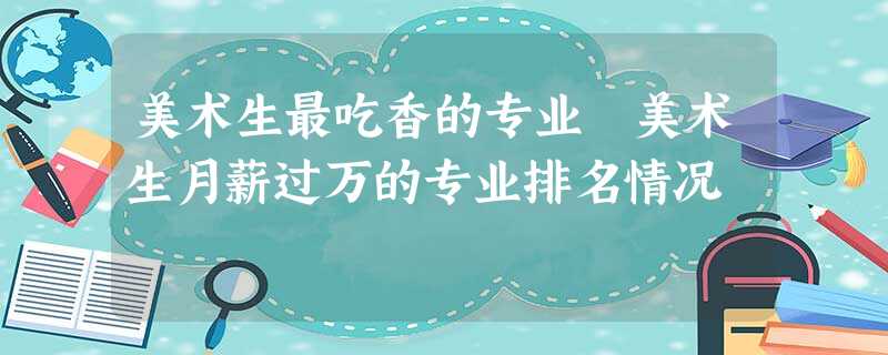 美术生最吃香的专业 美术生月薪过万的专业排名情况 美术生最吃香的专业 美术生月薪过万的专业排名情况