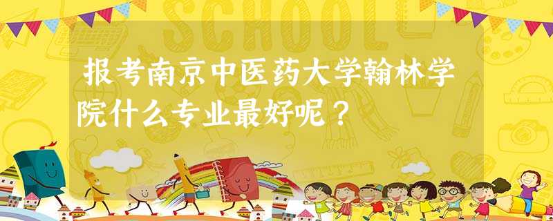 报考南京中医药大学翰林学院什么专业最好呢? 报考南京中医药大学翰林学院什么专业最好呢?