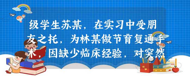 级学生苏某,在实习中受朋友之托,为林某做节育复通手术,因缺少临床经验,对突然发生的 级学生苏某,在实习中受朋友之托,为林某做节育复通手术,因缺少临床经验,对突然发生的