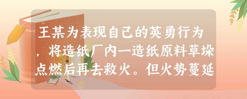 王某为表现自己的英勇行为,将造纸厂内一造纸原料草垛点燃后再去救火。但火势蔓延无法控制,王某虽 王某为表现自己的英勇行为,将造纸厂内一造纸原料草垛点燃后再去救火。但火势蔓延无法控制,王某虽