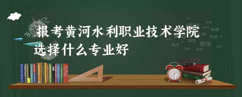 报考黄河水利职业技术学院选择什么专业好 报考黄河水利职业技术学院选择什么专业好