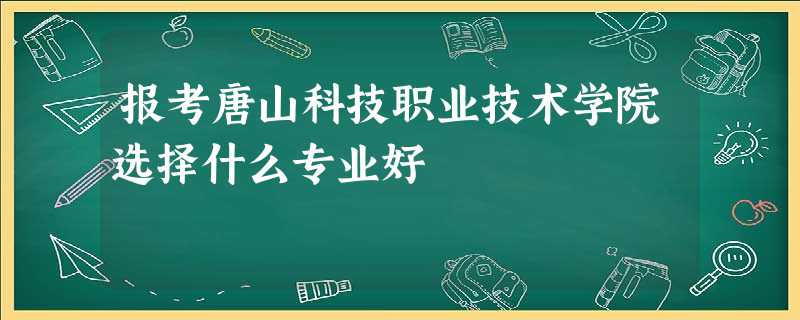 报考唐山科技职业技术学院选择什么专业好 报考唐山科技职业技术学院选择什么专业好