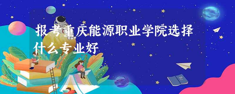 报考重庆能源职业学院选择什么专业好 报考重庆能源职业学院选择什么专业好