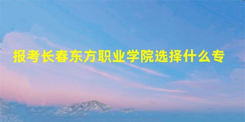 报考长春东方职业学院选择什么专业好 报考长春东方职业学院选择什么专业好