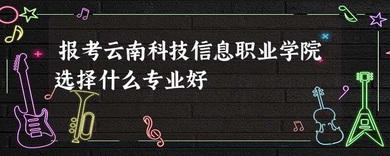 报考云南科技信息职业学院选择什么专业好 报考云南科技信息职业学院选择什么专业好