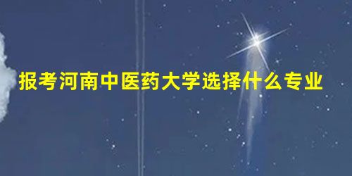 报考河南中医药大学选择什么专业好 报考河南中医药大学选择什么专业好