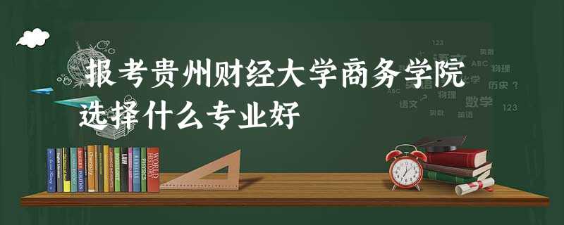 报考贵州财经大学商务学院选择什么专业好 报考贵州财经大学商务学院选择什么专业好
