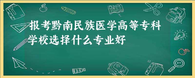 报考黔南民族医学高等专科学校选择什么专业好 报考黔南民族医学高等专科学校选择什么专业好