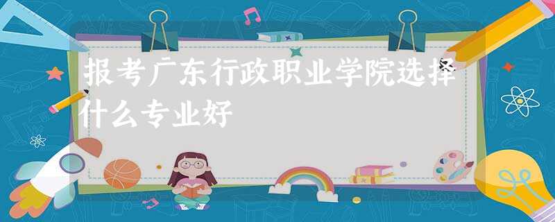报考广东行政职业学院选择什么专业好 报考广东行政职业学院选择什么专业好
