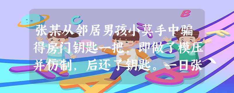 张某从邻居男孩小莫手中骗得房门钥匙一把,即做了模压并仿制,后还了钥匙。一日张某拿着仿制的钥匙 张某从邻居男孩小莫手中骗得房门钥匙一把,即做了模压并仿制,后还了钥匙。一日张某拿着仿制的钥匙