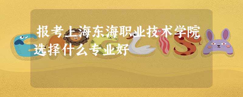 报考上海东海职业技术学院选择什么专业好 报考上海东海职业技术学院选择什么专业好