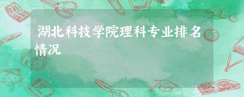 湖北科技学院理科专业排名情况 湖北科技学院理科专业排名情况