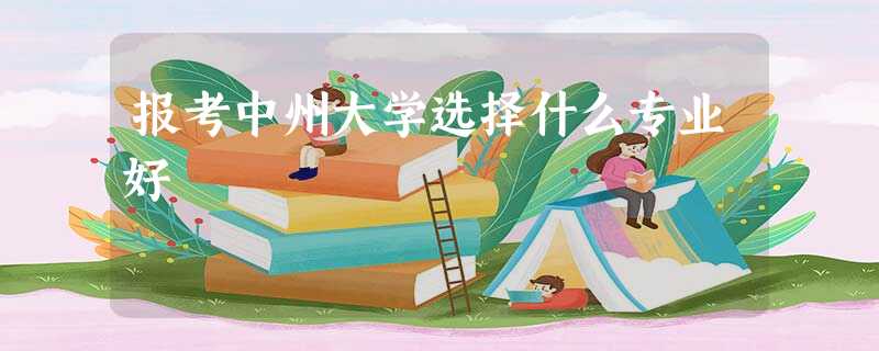 报考中州大学选择什么专业好 报考中州大学选择什么专业好