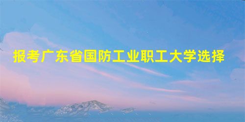 报考广东省国防工业职工大学选择什么专业好 报考广东省国防工业职工大学选择什么专业好