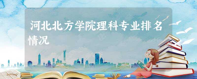 河北北方学院理科专业排名情况 河北北方学院理科专业排名情况
