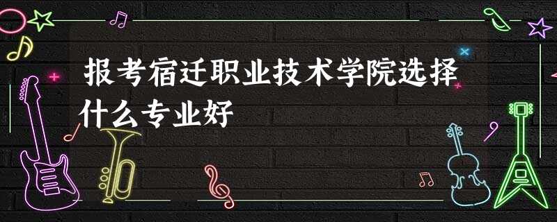 报考宿迁职业技术学院选择什么专业好 报考宿迁职业技术学院选择什么专业好