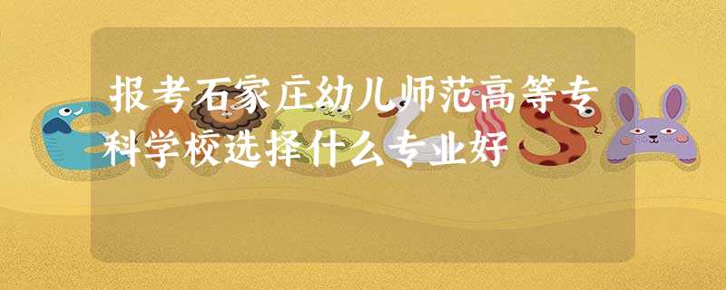 报考石家庄幼儿师范高等专科学校选择什么专业好 报考石家庄幼儿师范高等专科学校选择什么专业好