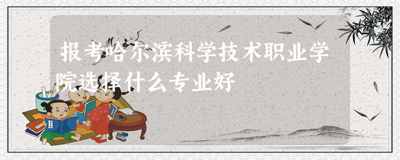 报考哈尔滨科学技术职业学院选择什么专业好 报考哈尔滨科学技术职业学院选择什么专业好