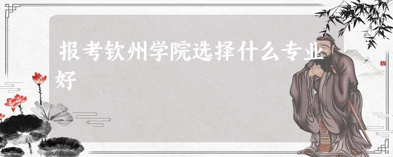 报考钦州学院选择什么专业好 报考钦州学院选择什么专业好