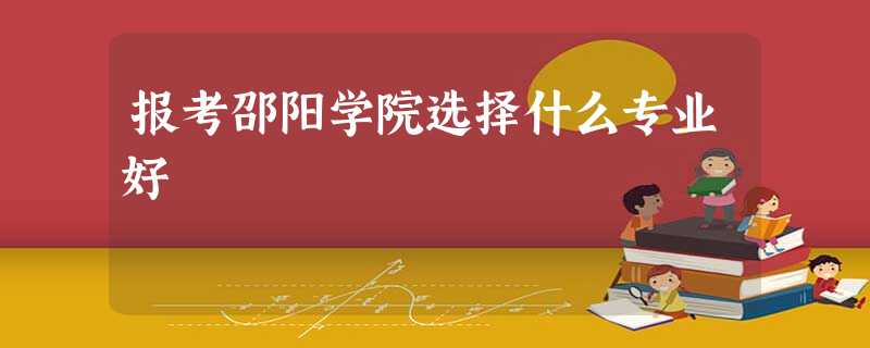 报考邵阳学院选择什么专业好 报考邵阳学院选择什么专业好