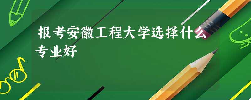 报考安徽工程大学选择什么专业好 报考安徽工程大学选择什么专业好