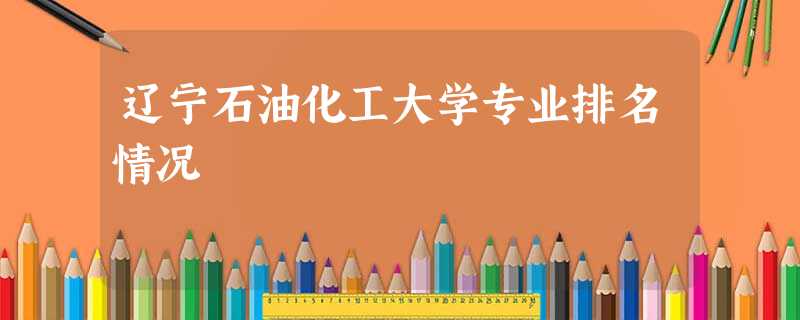 辽宁石油化工大学专业排名情况 辽宁石油化工大学专业排名情况