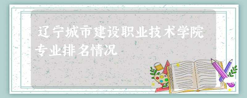 辽宁城市建设职业技术学院专业排名情况 辽宁城市建设职业技术学院专业排名情况